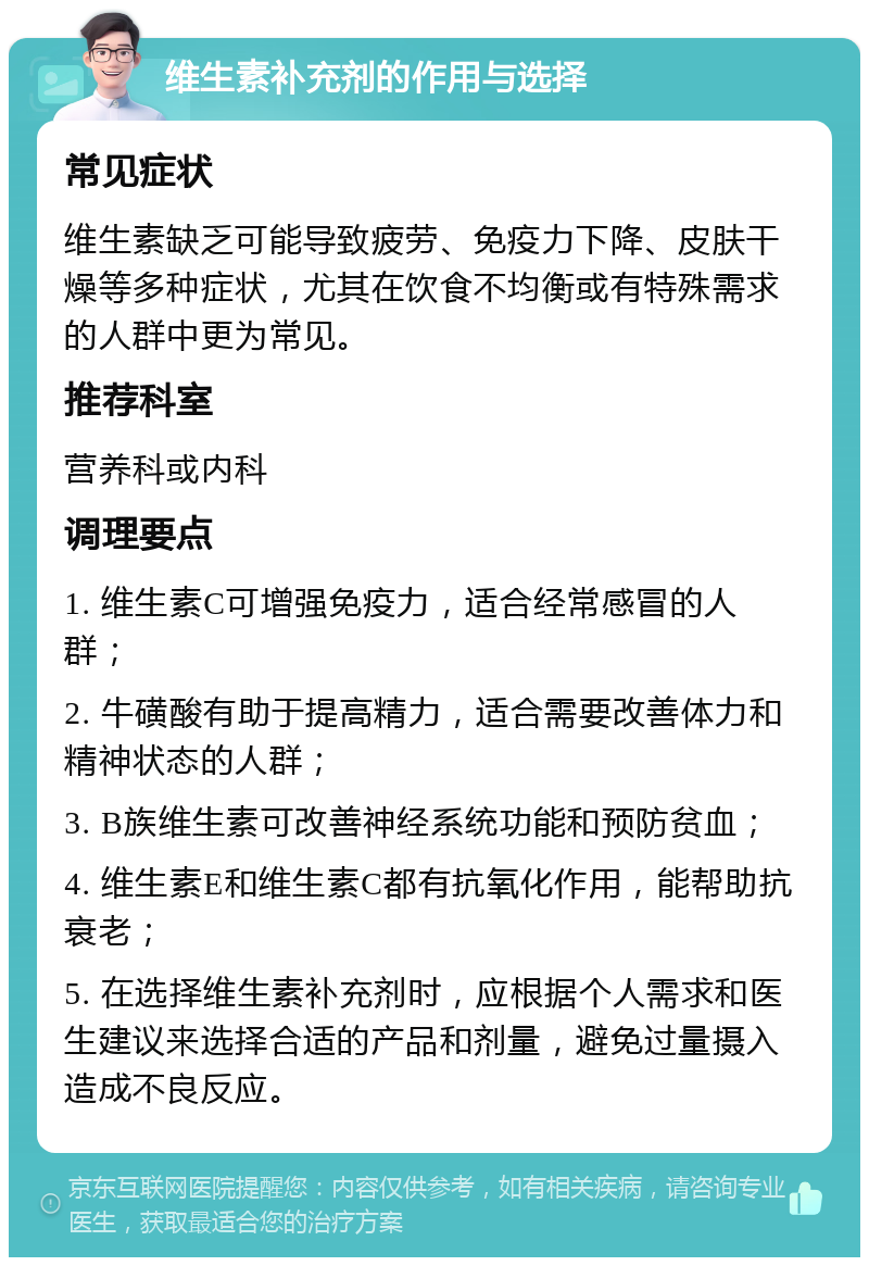 维生素补充剂的作用与选择 常见症状 维生素缺乏可能导致疲劳、免疫力下降、皮肤干燥等多种症状，尤其在饮食不均衡或有特殊需求的人群中更为常见。 推荐科室 营养科或内科 调理要点 1. 维生素C可增强免疫力，适合经常感冒的人群； 2. 牛磺酸有助于提高精力，适合需要改善体力和精神状态的人群； 3. B族维生素可改善神经系统功能和预防贫血； 4. 维生素E和维生素C都有抗氧化作用，能帮助抗衰老； 5. 在选择维生素补充剂时，应根据个人需求和医生建议来选择合适的产品和剂量，避免过量摄入造成不良反应。