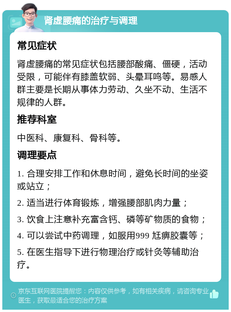 肾虚腰痛的治疗与调理 常见症状 肾虚腰痛的常见症状包括腰部酸痛、僵硬，活动受限，可能伴有膝盖软弱、头晕耳鸣等。易感人群主要是长期从事体力劳动、久坐不动、生活不规律的人群。 推荐科室 中医科、康复科、骨科等。 调理要点 1. 合理安排工作和休息时间，避免长时间的坐姿或站立； 2. 适当进行体育锻炼，增强腰部肌肉力量； 3. 饮食上注意补充富含钙、磷等矿物质的食物； 4. 可以尝试中药调理，如服用999 尪痹胶囊等； 5. 在医生指导下进行物理治疗或针灸等辅助治疗。