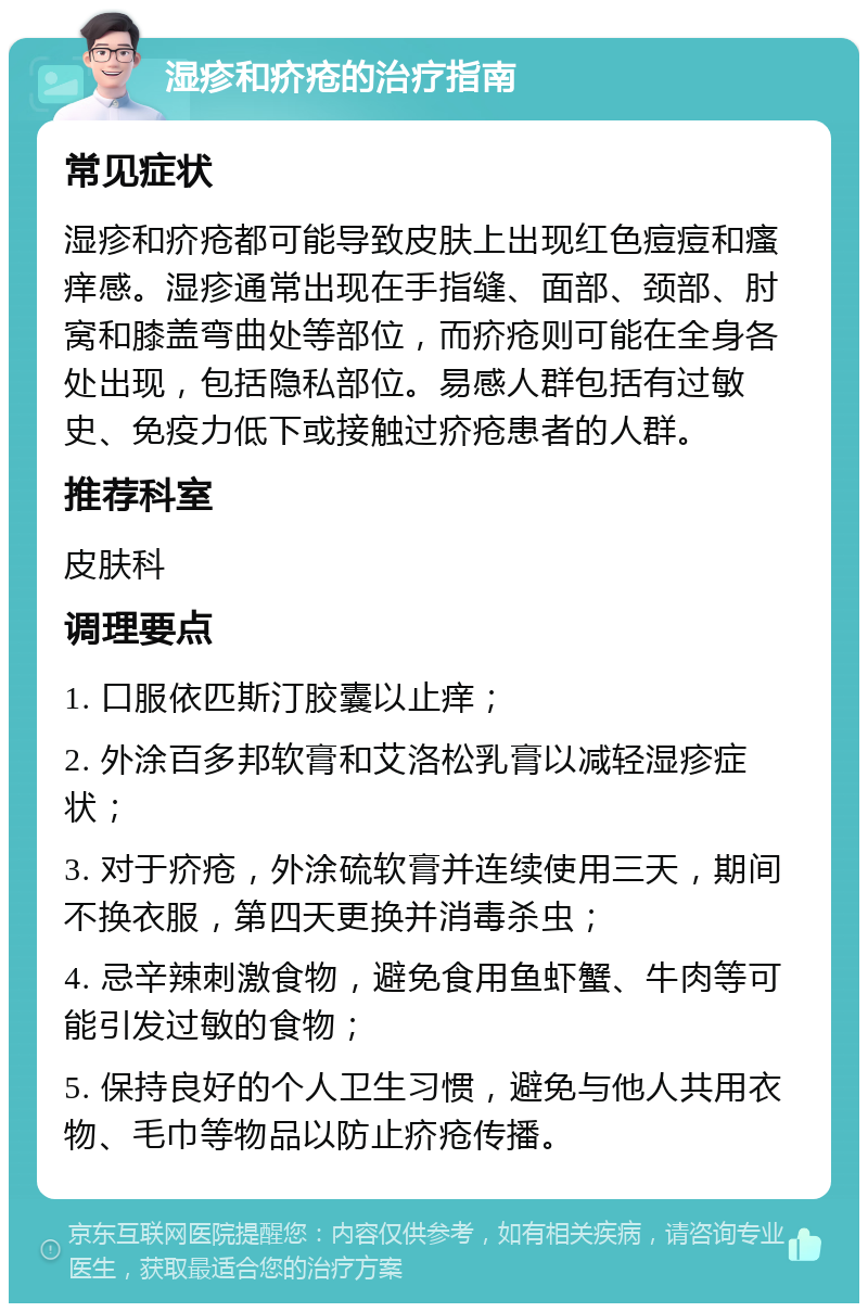 湿疹和疥疮的治疗指南 常见症状 湿疹和疥疮都可能导致皮肤上出现红色痘痘和瘙痒感。湿疹通常出现在手指缝、面部、颈部、肘窝和膝盖弯曲处等部位，而疥疮则可能在全身各处出现，包括隐私部位。易感人群包括有过敏史、免疫力低下或接触过疥疮患者的人群。 推荐科室 皮肤科 调理要点 1. 口服依匹斯汀胶囊以止痒； 2. 外涂百多邦软膏和艾洛松乳膏以减轻湿疹症状； 3. 对于疥疮，外涂硫软膏并连续使用三天，期间不换衣服，第四天更换并消毒杀虫； 4. 忌辛辣刺激食物，避免食用鱼虾蟹、牛肉等可能引发过敏的食物； 5. 保持良好的个人卫生习惯，避免与他人共用衣物、毛巾等物品以防止疥疮传播。