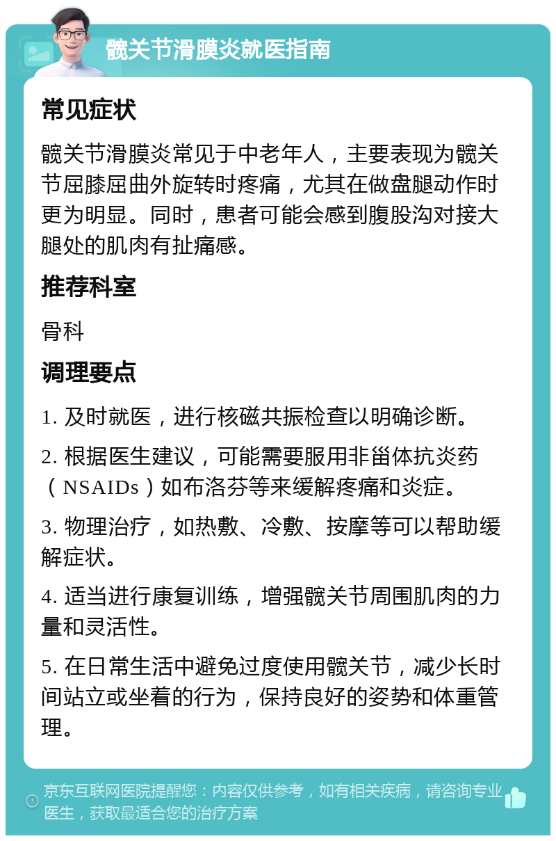 髋关节滑膜炎就医指南 常见症状 髋关节滑膜炎常见于中老年人，主要表现为髋关节屈膝屈曲外旋转时疼痛，尤其在做盘腿动作时更为明显。同时，患者可能会感到腹股沟对接大腿处的肌肉有扯痛感。 推荐科室 骨科 调理要点 1. 及时就医，进行核磁共振检查以明确诊断。 2. 根据医生建议，可能需要服用非甾体抗炎药（NSAIDs）如布洛芬等来缓解疼痛和炎症。 3. 物理治疗，如热敷、冷敷、按摩等可以帮助缓解症状。 4. 适当进行康复训练，增强髋关节周围肌肉的力量和灵活性。 5. 在日常生活中避免过度使用髋关节，减少长时间站立或坐着的行为，保持良好的姿势和体重管理。