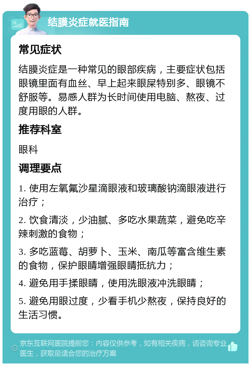 结膜炎症就医指南 常见症状 结膜炎症是一种常见的眼部疾病，主要症状包括眼镜里面有血丝、早上起来眼屎特别多、眼镜不舒服等。易感人群为长时间使用电脑、熬夜、过度用眼的人群。 推荐科室 眼科 调理要点 1. 使用左氧氟沙星滴眼液和玻璃酸钠滴眼液进行治疗； 2. 饮食清淡，少油腻、多吃水果蔬菜，避免吃辛辣刺激的食物； 3. 多吃蓝莓、胡萝卜、玉米、南瓜等富含维生素的食物，保护眼睛增强眼睛抵抗力； 4. 避免用手揉眼睛，使用洗眼液冲洗眼睛； 5. 避免用眼过度，少看手机少熬夜，保持良好的生活习惯。