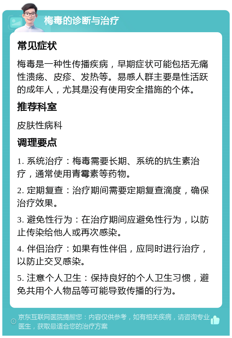 梅毒的诊断与治疗 常见症状 梅毒是一种性传播疾病，早期症状可能包括无痛性溃疡、皮疹、发热等。易感人群主要是性活跃的成年人，尤其是没有使用安全措施的个体。 推荐科室 皮肤性病科 调理要点 1. 系统治疗：梅毒需要长期、系统的抗生素治疗，通常使用青霉素等药物。 2. 定期复查：治疗期间需要定期复查滴度，确保治疗效果。 3. 避免性行为：在治疗期间应避免性行为，以防止传染给他人或再次感染。 4. 伴侣治疗：如果有性伴侣，应同时进行治疗，以防止交叉感染。 5. 注意个人卫生：保持良好的个人卫生习惯，避免共用个人物品等可能导致传播的行为。