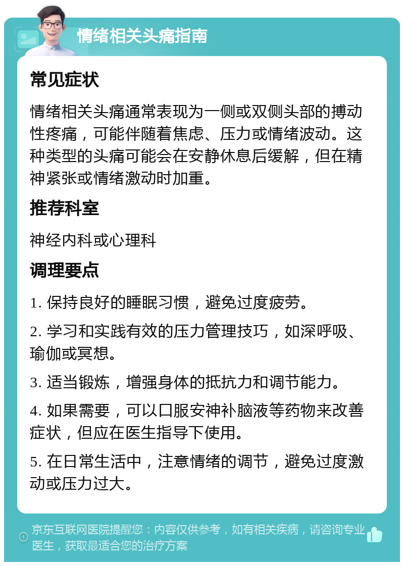 情绪相关头痛指南 常见症状 情绪相关头痛通常表现为一侧或双侧头部的搏动性疼痛，可能伴随着焦虑、压力或情绪波动。这种类型的头痛可能会在安静休息后缓解，但在精神紧张或情绪激动时加重。 推荐科室 神经内科或心理科 调理要点 1. 保持良好的睡眠习惯，避免过度疲劳。 2. 学习和实践有效的压力管理技巧，如深呼吸、瑜伽或冥想。 3. 适当锻炼，增强身体的抵抗力和调节能力。 4. 如果需要，可以口服安神补脑液等药物来改善症状，但应在医生指导下使用。 5. 在日常生活中，注意情绪的调节，避免过度激动或压力过大。