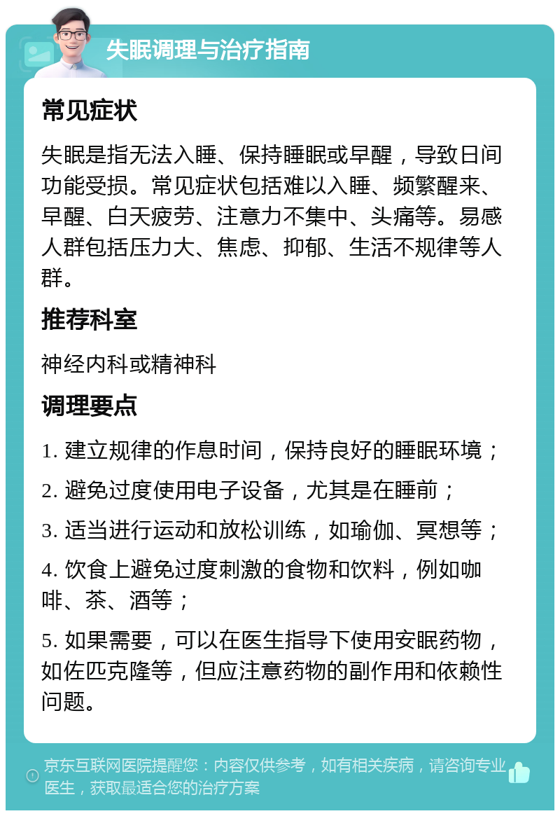 失眠调理与治疗指南 常见症状 失眠是指无法入睡、保持睡眠或早醒，导致日间功能受损。常见症状包括难以入睡、频繁醒来、早醒、白天疲劳、注意力不集中、头痛等。易感人群包括压力大、焦虑、抑郁、生活不规律等人群。 推荐科室 神经内科或精神科 调理要点 1. 建立规律的作息时间，保持良好的睡眠环境； 2. 避免过度使用电子设备，尤其是在睡前； 3. 适当进行运动和放松训练，如瑜伽、冥想等； 4. 饮食上避免过度刺激的食物和饮料，例如咖啡、茶、酒等； 5. 如果需要，可以在医生指导下使用安眠药物，如佐匹克隆等，但应注意药物的副作用和依赖性问题。