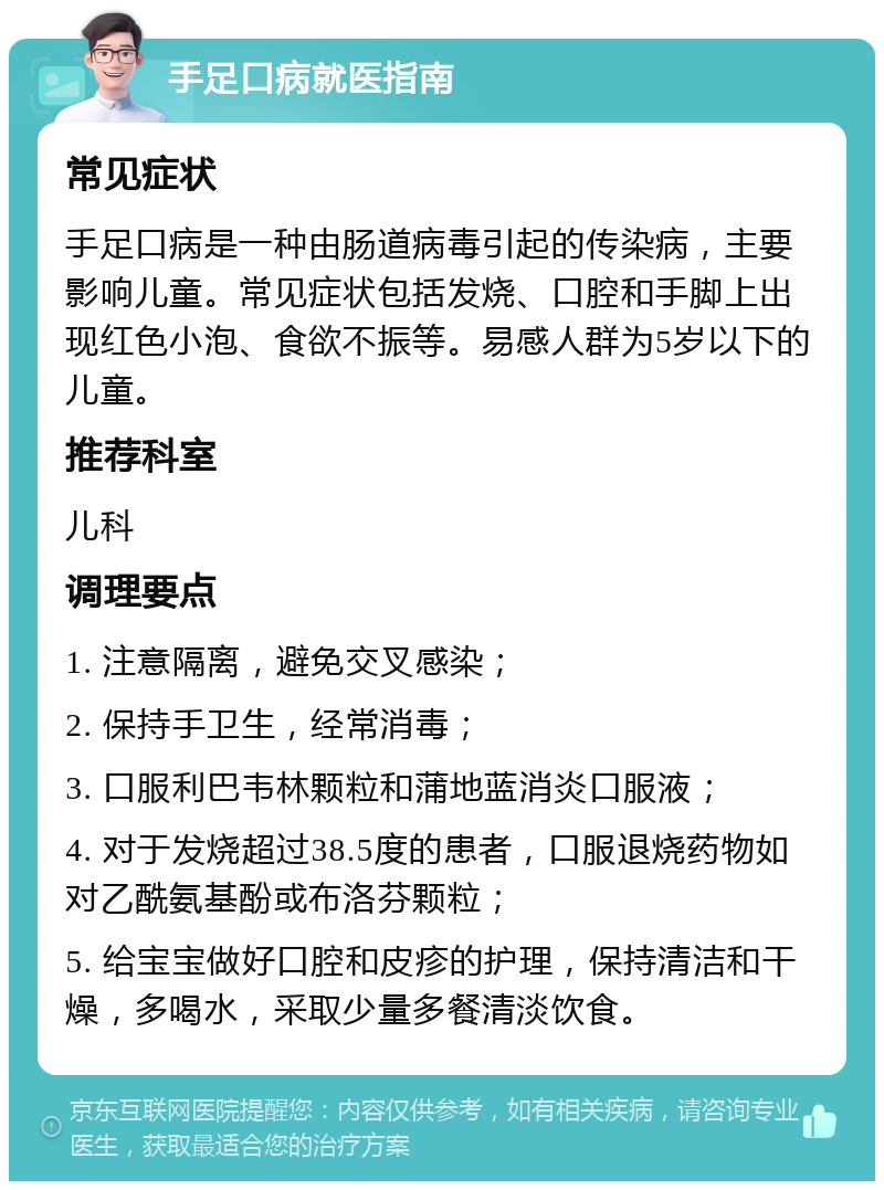 手足口病就医指南 常见症状 手足口病是一种由肠道病毒引起的传染病，主要影响儿童。常见症状包括发烧、口腔和手脚上出现红色小泡、食欲不振等。易感人群为5岁以下的儿童。 推荐科室 儿科 调理要点 1. 注意隔离，避免交叉感染； 2. 保持手卫生，经常消毒； 3. 口服利巴韦林颗粒和蒲地蓝消炎口服液； 4. 对于发烧超过38.5度的患者，口服退烧药物如对乙酰氨基酚或布洛芬颗粒； 5. 给宝宝做好口腔和皮疹的护理，保持清洁和干燥，多喝水，采取少量多餐清淡饮食。