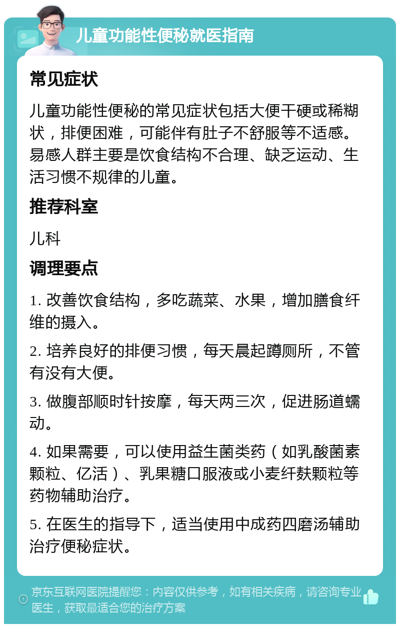 儿童功能性便秘就医指南 常见症状 儿童功能性便秘的常见症状包括大便干硬或稀糊状，排便困难，可能伴有肚子不舒服等不适感。易感人群主要是饮食结构不合理、缺乏运动、生活习惯不规律的儿童。 推荐科室 儿科 调理要点 1. 改善饮食结构，多吃蔬菜、水果，增加膳食纤维的摄入。 2. 培养良好的排便习惯，每天晨起蹲厕所，不管有没有大便。 3. 做腹部顺时针按摩，每天两三次，促进肠道蠕动。 4. 如果需要，可以使用益生菌类药（如乳酸菌素颗粒、亿活）、乳果糖口服液或小麦纤麸颗粒等药物辅助治疗。 5. 在医生的指导下，适当使用中成药四磨汤辅助治疗便秘症状。