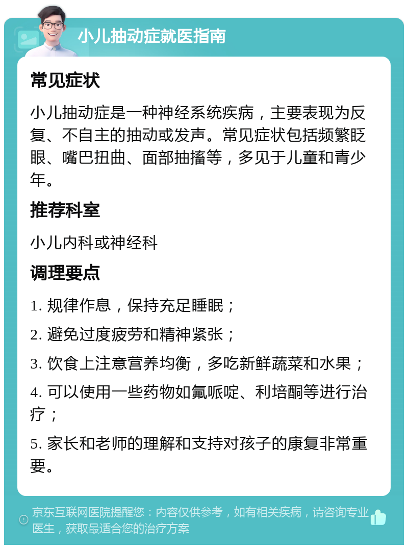 小儿抽动症就医指南 常见症状 小儿抽动症是一种神经系统疾病，主要表现为反复、不自主的抽动或发声。常见症状包括频繁眨眼、嘴巴扭曲、面部抽搐等，多见于儿童和青少年。 推荐科室 小儿内科或神经科 调理要点 1. 规律作息，保持充足睡眠； 2. 避免过度疲劳和精神紧张； 3. 饮食上注意营养均衡，多吃新鲜蔬菜和水果； 4. 可以使用一些药物如氟哌啶、利培酮等进行治疗； 5. 家长和老师的理解和支持对孩子的康复非常重要。