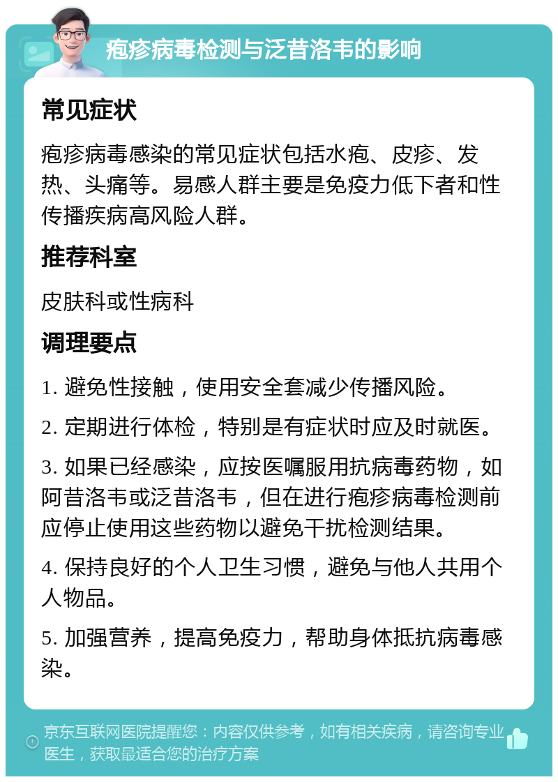 疱疹病毒检测与泛昔洛韦的影响 常见症状 疱疹病毒感染的常见症状包括水疱、皮疹、发热、头痛等。易感人群主要是免疫力低下者和性传播疾病高风险人群。 推荐科室 皮肤科或性病科 调理要点 1. 避免性接触，使用安全套减少传播风险。 2. 定期进行体检，特别是有症状时应及时就医。 3. 如果已经感染，应按医嘱服用抗病毒药物，如阿昔洛韦或泛昔洛韦，但在进行疱疹病毒检测前应停止使用这些药物以避免干扰检测结果。 4. 保持良好的个人卫生习惯，避免与他人共用个人物品。 5. 加强营养，提高免疫力，帮助身体抵抗病毒感染。