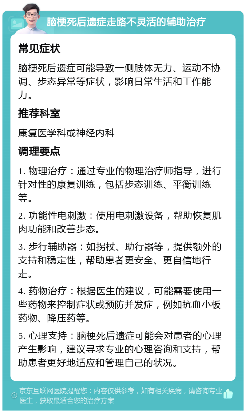 脑梗死后遗症走路不灵活的辅助治疗 常见症状 脑梗死后遗症可能导致一侧肢体无力、运动不协调、步态异常等症状，影响日常生活和工作能力。 推荐科室 康复医学科或神经内科 调理要点 1. 物理治疗：通过专业的物理治疗师指导，进行针对性的康复训练，包括步态训练、平衡训练等。 2. 功能性电刺激：使用电刺激设备，帮助恢复肌肉功能和改善步态。 3. 步行辅助器：如拐杖、助行器等，提供额外的支持和稳定性，帮助患者更安全、更自信地行走。 4. 药物治疗：根据医生的建议，可能需要使用一些药物来控制症状或预防并发症，例如抗血小板药物、降压药等。 5. 心理支持：脑梗死后遗症可能会对患者的心理产生影响，建议寻求专业的心理咨询和支持，帮助患者更好地适应和管理自己的状况。