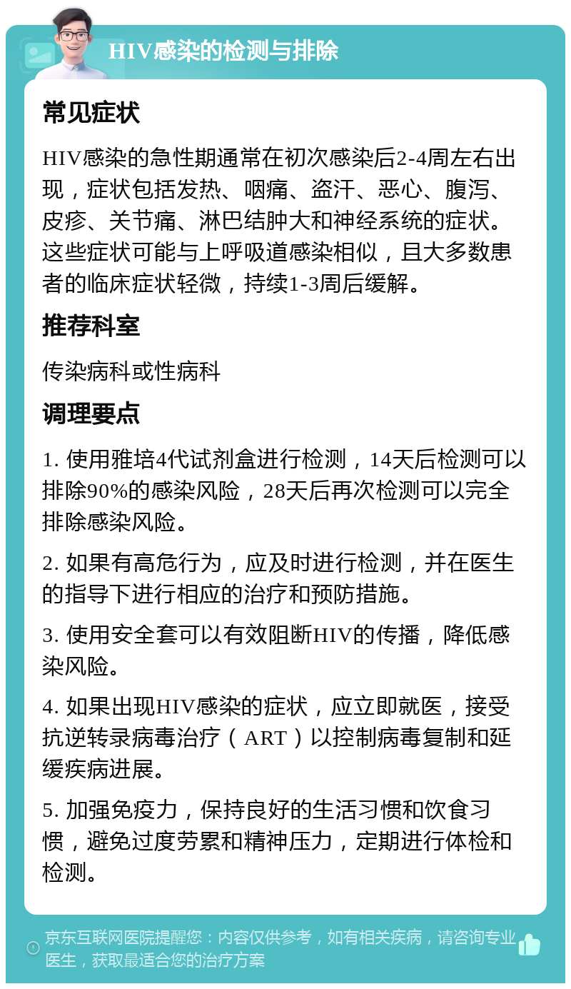 HIV感染的检测与排除 常见症状 HIV感染的急性期通常在初次感染后2-4周左右出现，症状包括发热、咽痛、盗汗、恶心、腹泻、皮疹、关节痛、淋巴结肿大和神经系统的症状。这些症状可能与上呼吸道感染相似，且大多数患者的临床症状轻微，持续1-3周后缓解。 推荐科室 传染病科或性病科 调理要点 1. 使用雅培4代试剂盒进行检测，14天后检测可以排除90%的感染风险，28天后再次检测可以完全排除感染风险。 2. 如果有高危行为，应及时进行检测，并在医生的指导下进行相应的治疗和预防措施。 3. 使用安全套可以有效阻断HIV的传播，降低感染风险。 4. 如果出现HIV感染的症状，应立即就医，接受抗逆转录病毒治疗（ART）以控制病毒复制和延缓疾病进展。 5. 加强免疫力，保持良好的生活习惯和饮食习惯，避免过度劳累和精神压力，定期进行体检和检测。