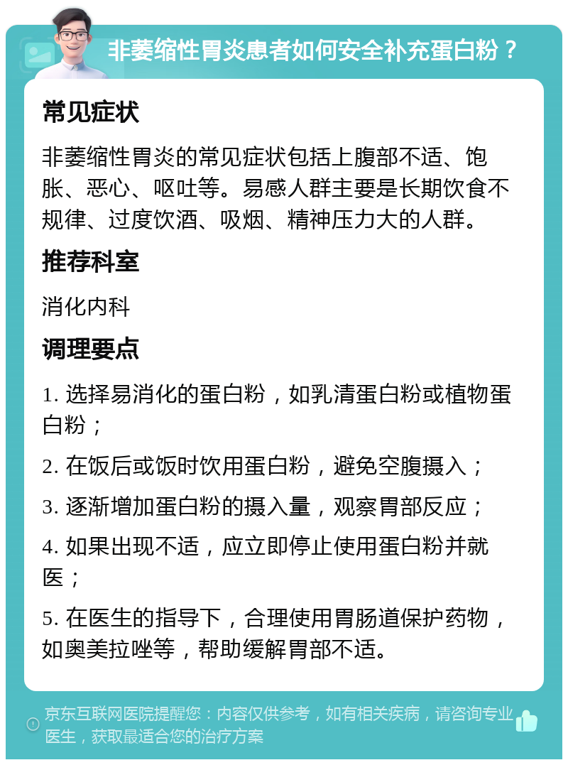 非萎缩性胃炎患者如何安全补充蛋白粉？ 常见症状 非萎缩性胃炎的常见症状包括上腹部不适、饱胀、恶心、呕吐等。易感人群主要是长期饮食不规律、过度饮酒、吸烟、精神压力大的人群。 推荐科室 消化内科 调理要点 1. 选择易消化的蛋白粉，如乳清蛋白粉或植物蛋白粉； 2. 在饭后或饭时饮用蛋白粉，避免空腹摄入； 3. 逐渐增加蛋白粉的摄入量，观察胃部反应； 4. 如果出现不适，应立即停止使用蛋白粉并就医； 5. 在医生的指导下，合理使用胃肠道保护药物，如奥美拉唑等，帮助缓解胃部不适。