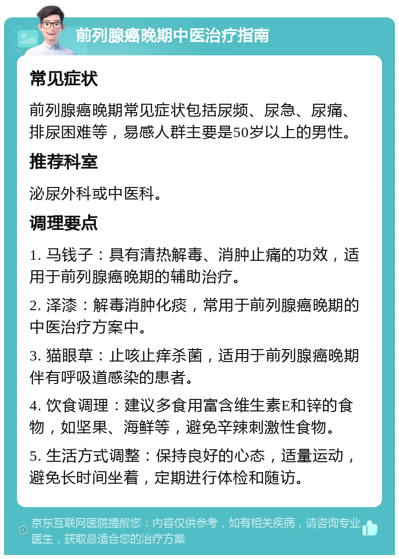 前列腺癌晚期中医治疗指南 常见症状 前列腺癌晚期常见症状包括尿频、尿急、尿痛、排尿困难等，易感人群主要是50岁以上的男性。 推荐科室 泌尿外科或中医科。 调理要点 1. 马钱子：具有清热解毒、消肿止痛的功效，适用于前列腺癌晚期的辅助治疗。 2. 泽漆：解毒消肿化痰，常用于前列腺癌晚期的中医治疗方案中。 3. 猫眼草：止咳止痒杀菌，适用于前列腺癌晚期伴有呼吸道感染的患者。 4. 饮食调理：建议多食用富含维生素E和锌的食物，如坚果、海鲜等，避免辛辣刺激性食物。 5. 生活方式调整：保持良好的心态，适量运动，避免长时间坐着，定期进行体检和随访。