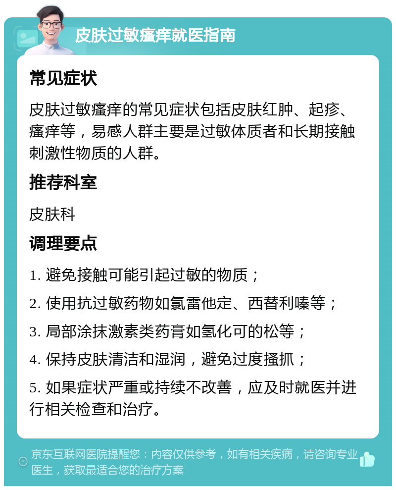 皮肤过敏瘙痒就医指南 常见症状 皮肤过敏瘙痒的常见症状包括皮肤红肿、起疹、瘙痒等，易感人群主要是过敏体质者和长期接触刺激性物质的人群。 推荐科室 皮肤科 调理要点 1. 避免接触可能引起过敏的物质； 2. 使用抗过敏药物如氯雷他定、西替利嗪等； 3. 局部涂抹激素类药膏如氢化可的松等； 4. 保持皮肤清洁和湿润，避免过度搔抓； 5. 如果症状严重或持续不改善，应及时就医并进行相关检查和治疗。