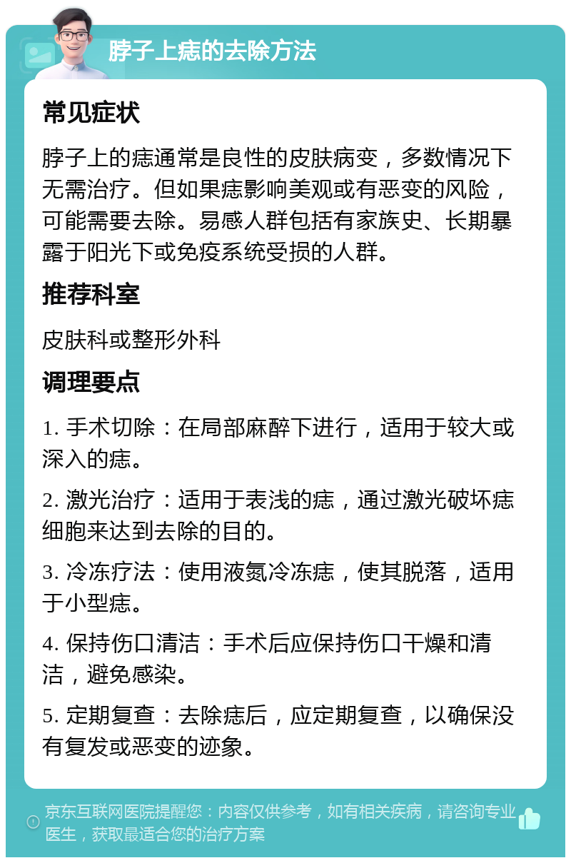 脖子上痣的去除方法 常见症状 脖子上的痣通常是良性的皮肤病变，多数情况下无需治疗。但如果痣影响美观或有恶变的风险，可能需要去除。易感人群包括有家族史、长期暴露于阳光下或免疫系统受损的人群。 推荐科室 皮肤科或整形外科 调理要点 1. 手术切除：在局部麻醉下进行，适用于较大或深入的痣。 2. 激光治疗：适用于表浅的痣，通过激光破坏痣细胞来达到去除的目的。 3. 冷冻疗法：使用液氮冷冻痣，使其脱落，适用于小型痣。 4. 保持伤口清洁：手术后应保持伤口干燥和清洁，避免感染。 5. 定期复查：去除痣后，应定期复查，以确保没有复发或恶变的迹象。