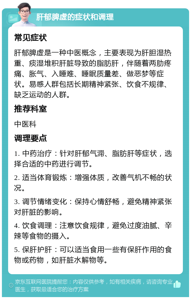 肝郁脾虚的症状和调理 常见症状 肝郁脾虚是一种中医概念，主要表现为肝胆湿热重、痰湿堆积肝脏导致的脂肪肝，伴随着两肋疼痛、胀气、入睡难、睡眠质量差、做恶梦等症状。易感人群包括长期精神紧张、饮食不规律、缺乏运动的人群。 推荐科室 中医科 调理要点 1. 中药治疗：针对肝郁气滞、脂肪肝等症状，选择合适的中药进行调节。 2. 适当体育锻炼：增强体质，改善气机不畅的状况。 3. 调节情绪变化：保持心情舒畅，避免精神紧张对肝脏的影响。 4. 饮食调理：注意饮食规律，避免过度油腻、辛辣等食物的摄入。 5. 保肝护肝：可以适当食用一些有保肝作用的食物或药物，如肝脏水解物等。