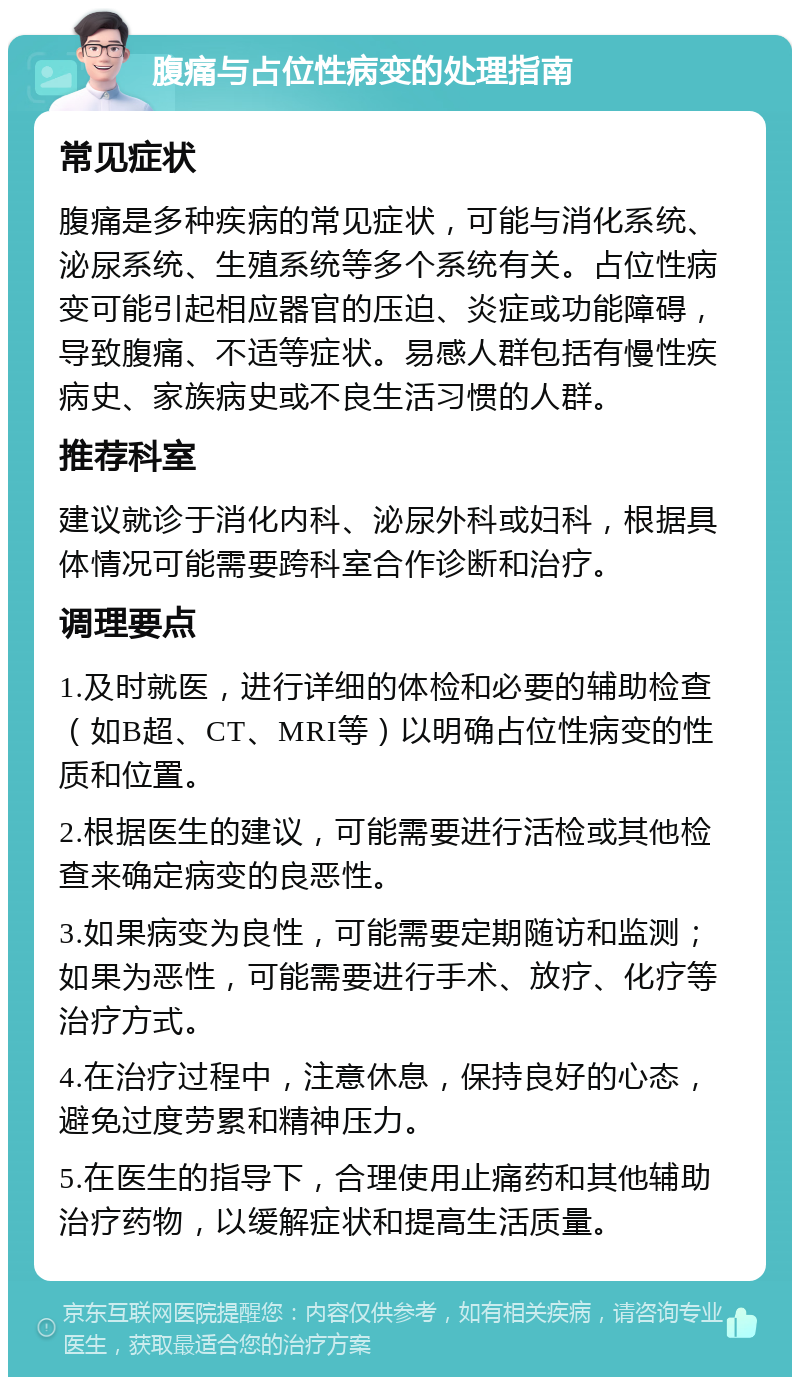 腹痛与占位性病变的处理指南 常见症状 腹痛是多种疾病的常见症状，可能与消化系统、泌尿系统、生殖系统等多个系统有关。占位性病变可能引起相应器官的压迫、炎症或功能障碍，导致腹痛、不适等症状。易感人群包括有慢性疾病史、家族病史或不良生活习惯的人群。 推荐科室 建议就诊于消化内科、泌尿外科或妇科，根据具体情况可能需要跨科室合作诊断和治疗。 调理要点 1.及时就医，进行详细的体检和必要的辅助检查（如B超、CT、MRI等）以明确占位性病变的性质和位置。 2.根据医生的建议，可能需要进行活检或其他检查来确定病变的良恶性。 3.如果病变为良性，可能需要定期随访和监测；如果为恶性，可能需要进行手术、放疗、化疗等治疗方式。 4.在治疗过程中，注意休息，保持良好的心态，避免过度劳累和精神压力。 5.在医生的指导下，合理使用止痛药和其他辅助治疗药物，以缓解症状和提高生活质量。