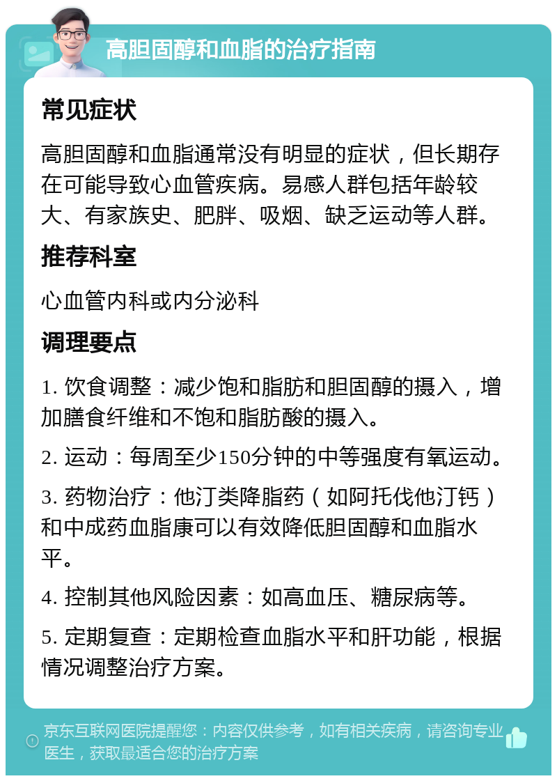 高胆固醇和血脂的治疗指南 常见症状 高胆固醇和血脂通常没有明显的症状，但长期存在可能导致心血管疾病。易感人群包括年龄较大、有家族史、肥胖、吸烟、缺乏运动等人群。 推荐科室 心血管内科或内分泌科 调理要点 1. 饮食调整：减少饱和脂肪和胆固醇的摄入，增加膳食纤维和不饱和脂肪酸的摄入。 2. 运动：每周至少150分钟的中等强度有氧运动。 3. 药物治疗：他汀类降脂药（如阿托伐他汀钙）和中成药血脂康可以有效降低胆固醇和血脂水平。 4. 控制其他风险因素：如高血压、糖尿病等。 5. 定期复查：定期检查血脂水平和肝功能，根据情况调整治疗方案。