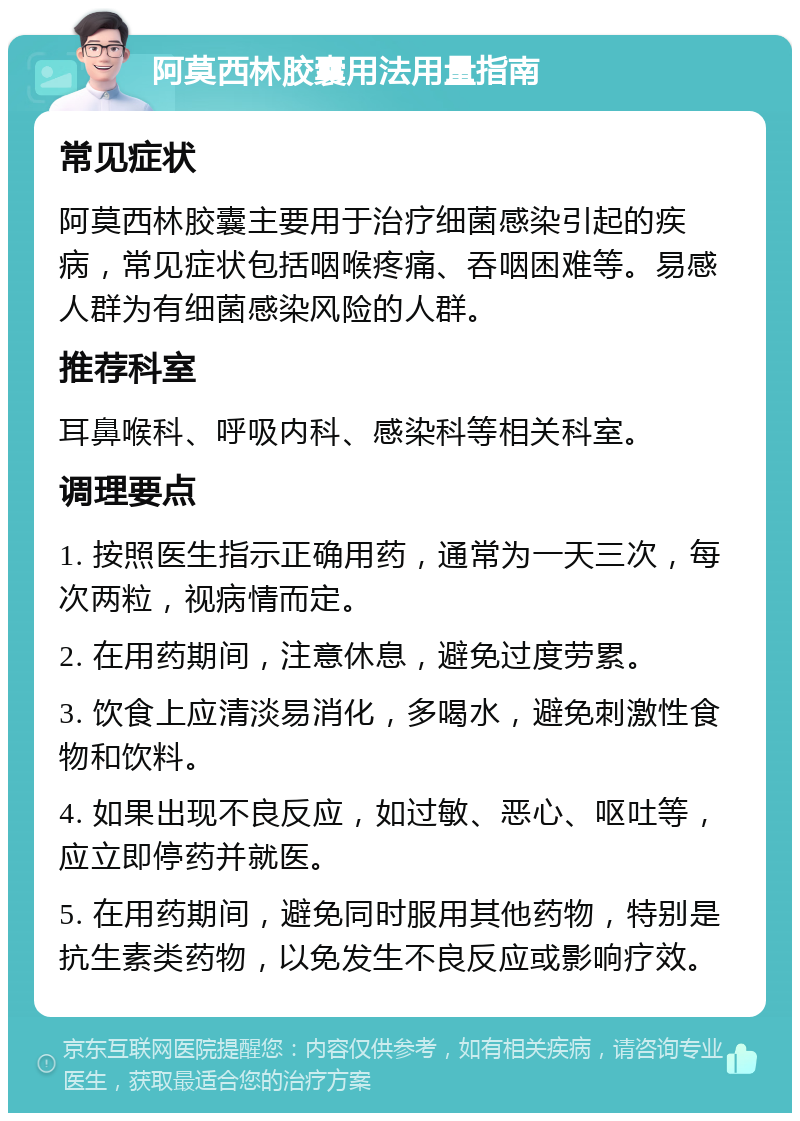 阿莫西林胶囊用法用量指南 常见症状 阿莫西林胶囊主要用于治疗细菌感染引起的疾病，常见症状包括咽喉疼痛、吞咽困难等。易感人群为有细菌感染风险的人群。 推荐科室 耳鼻喉科、呼吸内科、感染科等相关科室。 调理要点 1. 按照医生指示正确用药，通常为一天三次，每次两粒，视病情而定。 2. 在用药期间，注意休息，避免过度劳累。 3. 饮食上应清淡易消化，多喝水，避免刺激性食物和饮料。 4. 如果出现不良反应，如过敏、恶心、呕吐等，应立即停药并就医。 5. 在用药期间，避免同时服用其他药物，特别是抗生素类药物，以免发生不良反应或影响疗效。