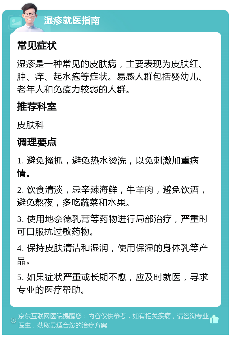 湿疹就医指南 常见症状 湿疹是一种常见的皮肤病，主要表现为皮肤红、肿、痒、起水疱等症状。易感人群包括婴幼儿、老年人和免疫力较弱的人群。 推荐科室 皮肤科 调理要点 1. 避免搔抓，避免热水烫洗，以免刺激加重病情。 2. 饮食清淡，忌辛辣海鲜，牛羊肉，避免饮酒，避免熬夜，多吃蔬菜和水果。 3. 使用地奈德乳膏等药物进行局部治疗，严重时可口服抗过敏药物。 4. 保持皮肤清洁和湿润，使用保湿的身体乳等产品。 5. 如果症状严重或长期不愈，应及时就医，寻求专业的医疗帮助。