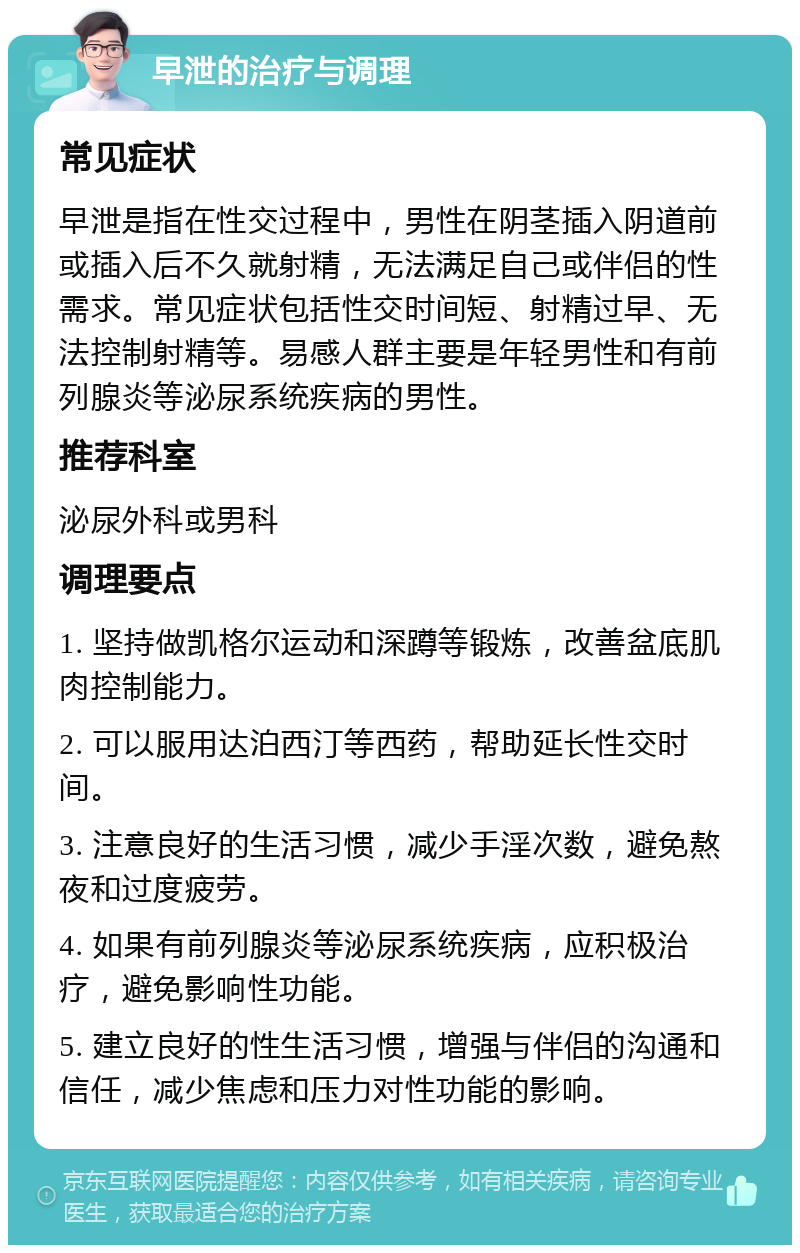 早泄的治疗与调理 常见症状 早泄是指在性交过程中，男性在阴茎插入阴道前或插入后不久就射精，无法满足自己或伴侣的性需求。常见症状包括性交时间短、射精过早、无法控制射精等。易感人群主要是年轻男性和有前列腺炎等泌尿系统疾病的男性。 推荐科室 泌尿外科或男科 调理要点 1. 坚持做凯格尔运动和深蹲等锻炼，改善盆底肌肉控制能力。 2. 可以服用达泊西汀等西药，帮助延长性交时间。 3. 注意良好的生活习惯，减少手淫次数，避免熬夜和过度疲劳。 4. 如果有前列腺炎等泌尿系统疾病，应积极治疗，避免影响性功能。 5. 建立良好的性生活习惯，增强与伴侣的沟通和信任，减少焦虑和压力对性功能的影响。