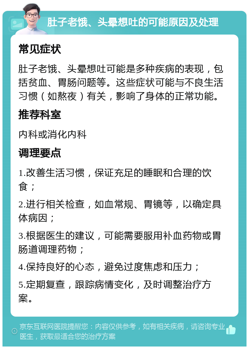 肚子老饿、头晕想吐的可能原因及处理 常见症状 肚子老饿、头晕想吐可能是多种疾病的表现，包括贫血、胃肠问题等。这些症状可能与不良生活习惯（如熬夜）有关，影响了身体的正常功能。 推荐科室 内科或消化内科 调理要点 1.改善生活习惯，保证充足的睡眠和合理的饮食； 2.进行相关检查，如血常规、胃镜等，以确定具体病因； 3.根据医生的建议，可能需要服用补血药物或胃肠道调理药物； 4.保持良好的心态，避免过度焦虑和压力； 5.定期复查，跟踪病情变化，及时调整治疗方案。