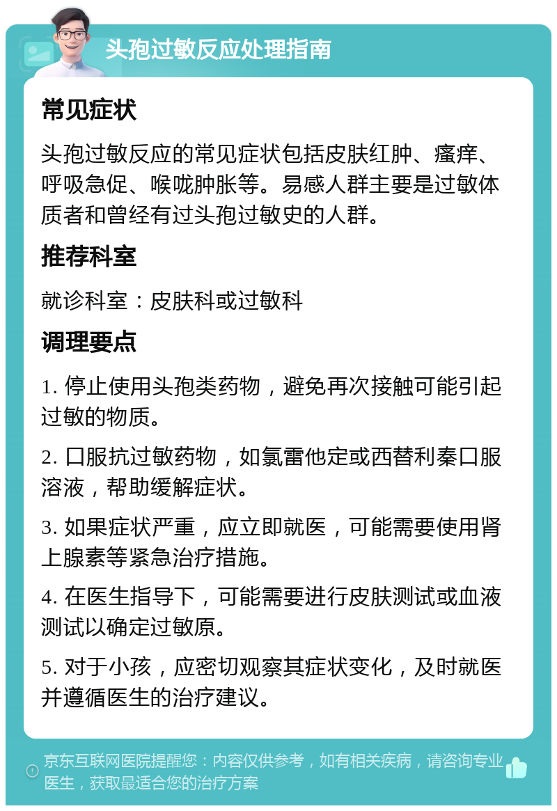 头孢过敏反应处理指南 常见症状 头孢过敏反应的常见症状包括皮肤红肿、瘙痒、呼吸急促、喉咙肿胀等。易感人群主要是过敏体质者和曾经有过头孢过敏史的人群。 推荐科室 就诊科室：皮肤科或过敏科 调理要点 1. 停止使用头孢类药物，避免再次接触可能引起过敏的物质。 2. 口服抗过敏药物，如氯雷他定或西替利秦口服溶液，帮助缓解症状。 3. 如果症状严重，应立即就医，可能需要使用肾上腺素等紧急治疗措施。 4. 在医生指导下，可能需要进行皮肤测试或血液测试以确定过敏原。 5. 对于小孩，应密切观察其症状变化，及时就医并遵循医生的治疗建议。