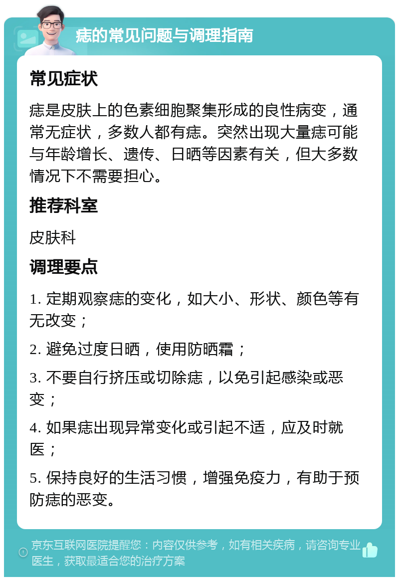 痣的常见问题与调理指南 常见症状 痣是皮肤上的色素细胞聚集形成的良性病变，通常无症状，多数人都有痣。突然出现大量痣可能与年龄增长、遗传、日晒等因素有关，但大多数情况下不需要担心。 推荐科室 皮肤科 调理要点 1. 定期观察痣的变化，如大小、形状、颜色等有无改变； 2. 避免过度日晒，使用防晒霜； 3. 不要自行挤压或切除痣，以免引起感染或恶变； 4. 如果痣出现异常变化或引起不适，应及时就医； 5. 保持良好的生活习惯，增强免疫力，有助于预防痣的恶变。