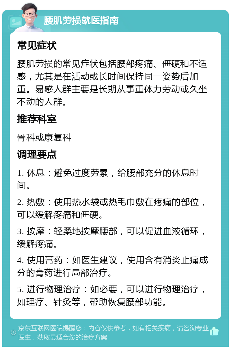 腰肌劳损就医指南 常见症状 腰肌劳损的常见症状包括腰部疼痛、僵硬和不适感，尤其是在活动或长时间保持同一姿势后加重。易感人群主要是长期从事重体力劳动或久坐不动的人群。 推荐科室 骨科或康复科 调理要点 1. 休息：避免过度劳累，给腰部充分的休息时间。 2. 热敷：使用热水袋或热毛巾敷在疼痛的部位，可以缓解疼痛和僵硬。 3. 按摩：轻柔地按摩腰部，可以促进血液循环，缓解疼痛。 4. 使用膏药：如医生建议，使用含有消炎止痛成分的膏药进行局部治疗。 5. 进行物理治疗：如必要，可以进行物理治疗，如理疗、针灸等，帮助恢复腰部功能。