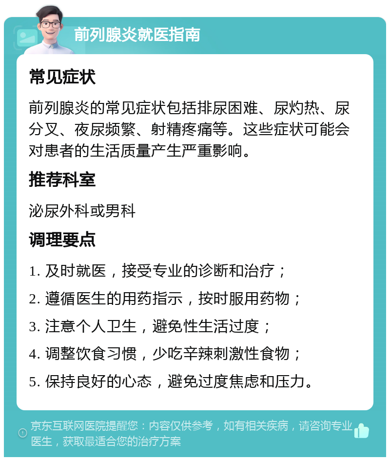 前列腺炎就医指南 常见症状 前列腺炎的常见症状包括排尿困难、尿灼热、尿分叉、夜尿频繁、射精疼痛等。这些症状可能会对患者的生活质量产生严重影响。 推荐科室 泌尿外科或男科 调理要点 1. 及时就医，接受专业的诊断和治疗； 2. 遵循医生的用药指示，按时服用药物； 3. 注意个人卫生，避免性生活过度； 4. 调整饮食习惯，少吃辛辣刺激性食物； 5. 保持良好的心态，避免过度焦虑和压力。