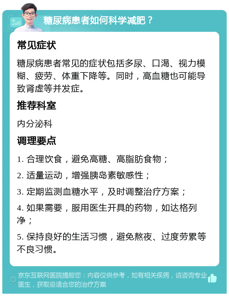 糖尿病患者如何科学减肥？ 常见症状 糖尿病患者常见的症状包括多尿、口渴、视力模糊、疲劳、体重下降等。同时，高血糖也可能导致肾虚等并发症。 推荐科室 内分泌科 调理要点 1. 合理饮食，避免高糖、高脂肪食物； 2. 适量运动，增强胰岛素敏感性； 3. 定期监测血糖水平，及时调整治疗方案； 4. 如果需要，服用医生开具的药物，如达格列净； 5. 保持良好的生活习惯，避免熬夜、过度劳累等不良习惯。