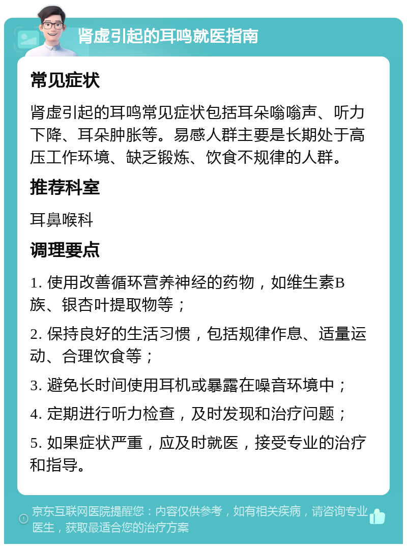 肾虚引起的耳鸣就医指南 常见症状 肾虚引起的耳鸣常见症状包括耳朵嗡嗡声、听力下降、耳朵肿胀等。易感人群主要是长期处于高压工作环境、缺乏锻炼、饮食不规律的人群。 推荐科室 耳鼻喉科 调理要点 1. 使用改善循环营养神经的药物，如维生素B族、银杏叶提取物等； 2. 保持良好的生活习惯，包括规律作息、适量运动、合理饮食等； 3. 避免长时间使用耳机或暴露在噪音环境中； 4. 定期进行听力检查，及时发现和治疗问题； 5. 如果症状严重，应及时就医，接受专业的治疗和指导。