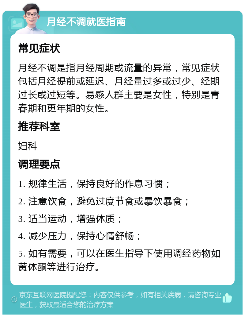 月经不调就医指南 常见症状 月经不调是指月经周期或流量的异常，常见症状包括月经提前或延迟、月经量过多或过少、经期过长或过短等。易感人群主要是女性，特别是青春期和更年期的女性。 推荐科室 妇科 调理要点 1. 规律生活，保持良好的作息习惯； 2. 注意饮食，避免过度节食或暴饮暴食； 3. 适当运动，增强体质； 4. 减少压力，保持心情舒畅； 5. 如有需要，可以在医生指导下使用调经药物如黄体酮等进行治疗。