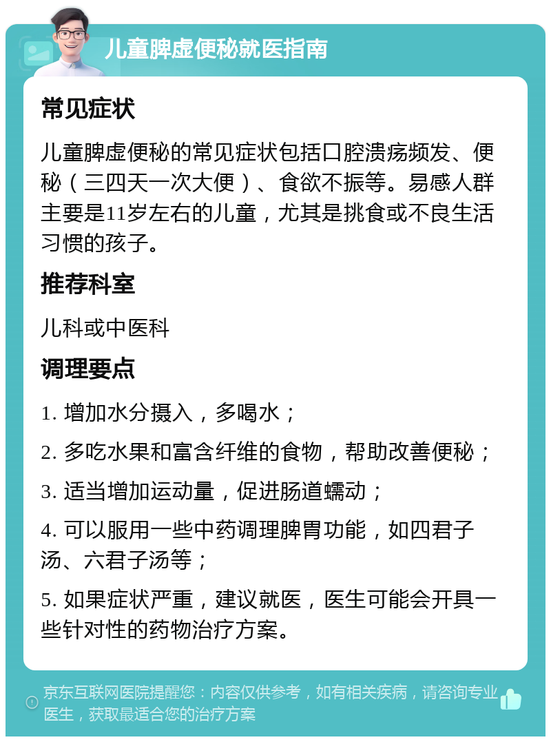 儿童脾虚便秘就医指南 常见症状 儿童脾虚便秘的常见症状包括口腔溃疡频发、便秘（三四天一次大便）、食欲不振等。易感人群主要是11岁左右的儿童，尤其是挑食或不良生活习惯的孩子。 推荐科室 儿科或中医科 调理要点 1. 增加水分摄入，多喝水； 2. 多吃水果和富含纤维的食物，帮助改善便秘； 3. 适当增加运动量，促进肠道蠕动； 4. 可以服用一些中药调理脾胃功能，如四君子汤、六君子汤等； 5. 如果症状严重，建议就医，医生可能会开具一些针对性的药物治疗方案。