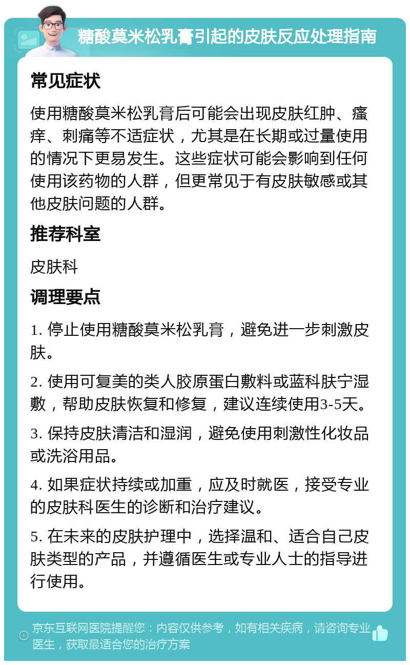 糖酸莫米松乳膏引起的皮肤反应处理指南 常见症状 使用糖酸莫米松乳膏后可能会出现皮肤红肿、瘙痒、刺痛等不适症状，尤其是在长期或过量使用的情况下更易发生。这些症状可能会影响到任何使用该药物的人群，但更常见于有皮肤敏感或其他皮肤问题的人群。 推荐科室 皮肤科 调理要点 1. 停止使用糖酸莫米松乳膏，避免进一步刺激皮肤。 2. 使用可复美的类人胶原蛋白敷料或蓝科肤宁湿敷，帮助皮肤恢复和修复，建议连续使用3-5天。 3. 保持皮肤清洁和湿润，避免使用刺激性化妆品或洗浴用品。 4. 如果症状持续或加重，应及时就医，接受专业的皮肤科医生的诊断和治疗建议。 5. 在未来的皮肤护理中，选择温和、适合自己皮肤类型的产品，并遵循医生或专业人士的指导进行使用。