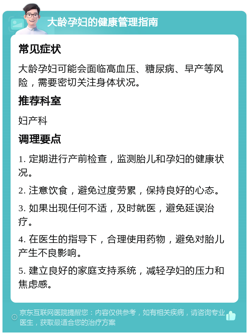 大龄孕妇的健康管理指南 常见症状 大龄孕妇可能会面临高血压、糖尿病、早产等风险，需要密切关注身体状况。 推荐科室 妇产科 调理要点 1. 定期进行产前检查，监测胎儿和孕妇的健康状况。 2. 注意饮食，避免过度劳累，保持良好的心态。 3. 如果出现任何不适，及时就医，避免延误治疗。 4. 在医生的指导下，合理使用药物，避免对胎儿产生不良影响。 5. 建立良好的家庭支持系统，减轻孕妇的压力和焦虑感。