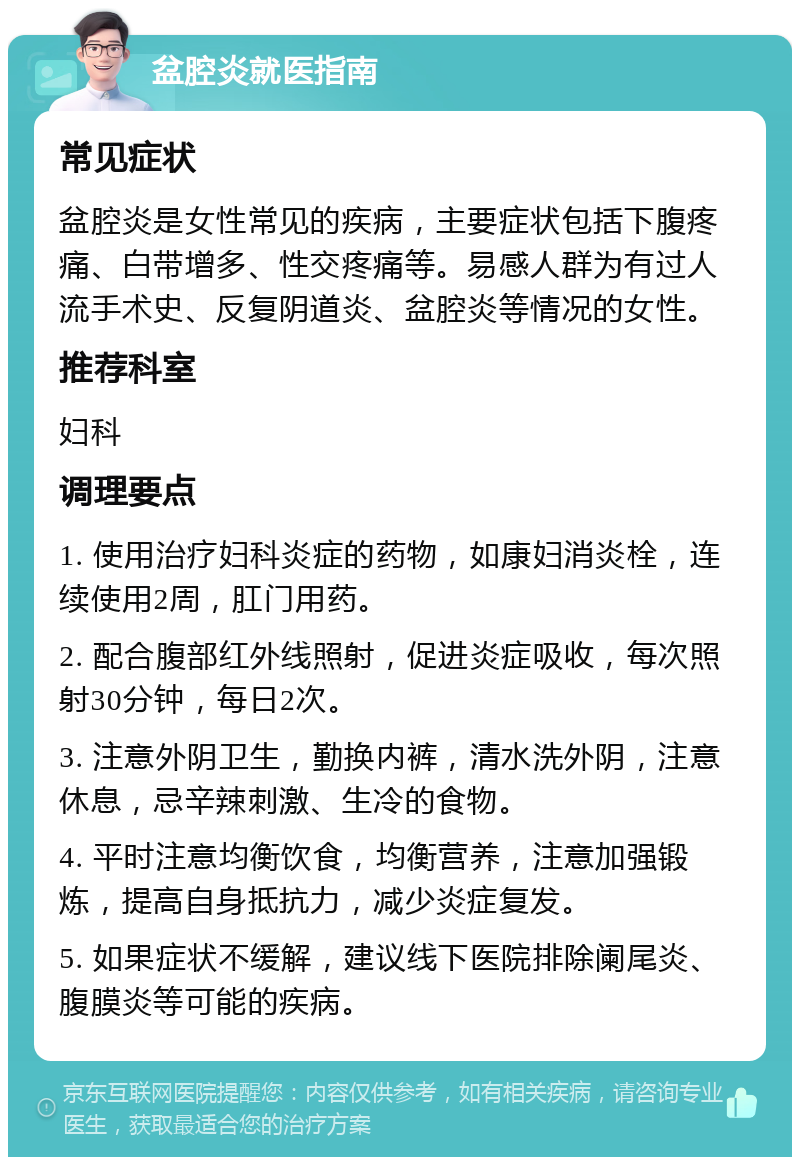 盆腔炎就医指南 常见症状 盆腔炎是女性常见的疾病，主要症状包括下腹疼痛、白带增多、性交疼痛等。易感人群为有过人流手术史、反复阴道炎、盆腔炎等情况的女性。 推荐科室 妇科 调理要点 1. 使用治疗妇科炎症的药物，如康妇消炎栓，连续使用2周，肛门用药。 2. 配合腹部红外线照射，促进炎症吸收，每次照射30分钟，每日2次。 3. 注意外阴卫生，勤换内裤，清水洗外阴，注意休息，忌辛辣刺激、生冷的食物。 4. 平时注意均衡饮食，均衡营养，注意加强锻炼，提高自身抵抗力，减少炎症复发。 5. 如果症状不缓解，建议线下医院排除阑尾炎、腹膜炎等可能的疾病。