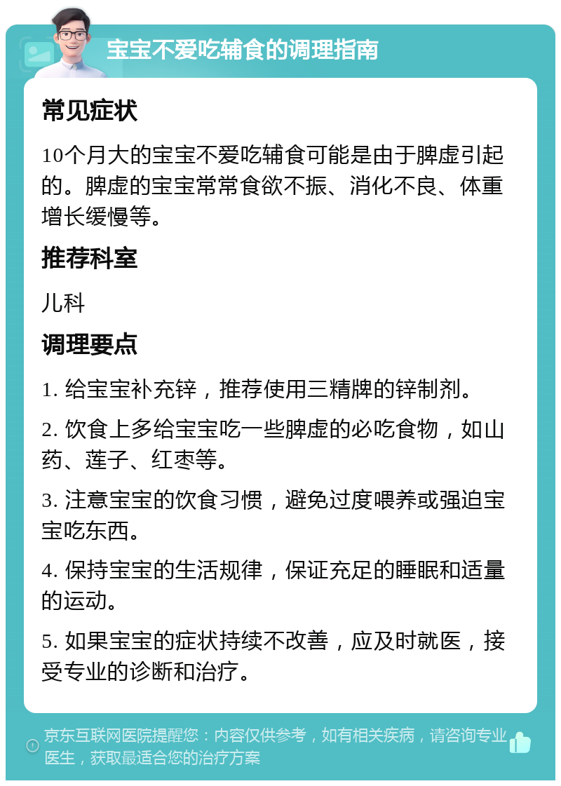 宝宝不爱吃辅食的调理指南 常见症状 10个月大的宝宝不爱吃辅食可能是由于脾虚引起的。脾虚的宝宝常常食欲不振、消化不良、体重增长缓慢等。 推荐科室 儿科 调理要点 1. 给宝宝补充锌，推荐使用三精牌的锌制剂。 2. 饮食上多给宝宝吃一些脾虚的必吃食物，如山药、莲子、红枣等。 3. 注意宝宝的饮食习惯，避免过度喂养或强迫宝宝吃东西。 4. 保持宝宝的生活规律，保证充足的睡眠和适量的运动。 5. 如果宝宝的症状持续不改善，应及时就医，接受专业的诊断和治疗。