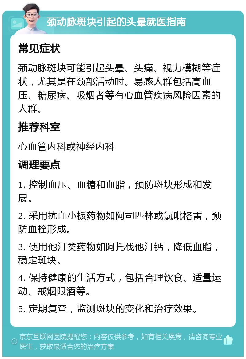 颈动脉斑块引起的头晕就医指南 常见症状 颈动脉斑块可能引起头晕、头痛、视力模糊等症状，尤其是在颈部活动时。易感人群包括高血压、糖尿病、吸烟者等有心血管疾病风险因素的人群。 推荐科室 心血管内科或神经内科 调理要点 1. 控制血压、血糖和血脂，预防斑块形成和发展。 2. 采用抗血小板药物如阿司匹林或氯吡格雷，预防血栓形成。 3. 使用他汀类药物如阿托伐他汀钙，降低血脂，稳定斑块。 4. 保持健康的生活方式，包括合理饮食、适量运动、戒烟限酒等。 5. 定期复查，监测斑块的变化和治疗效果。