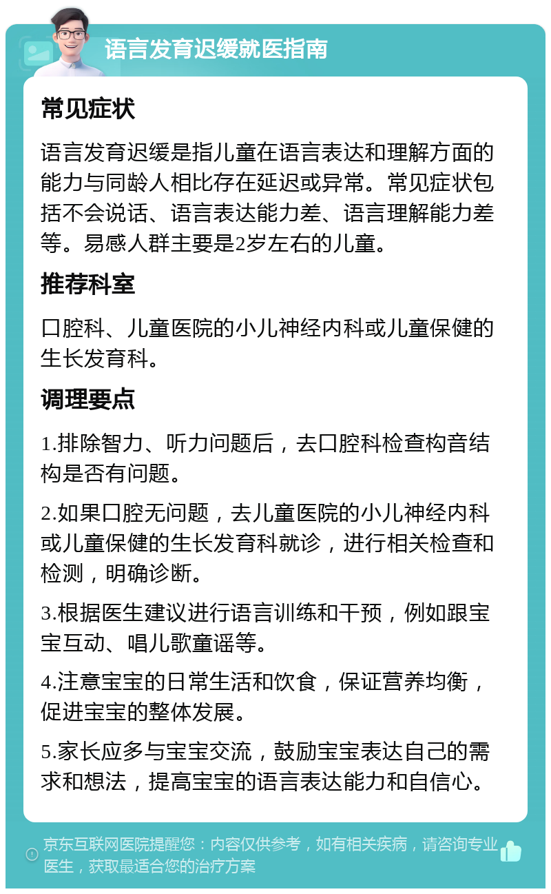 语言发育迟缓就医指南 常见症状 语言发育迟缓是指儿童在语言表达和理解方面的能力与同龄人相比存在延迟或异常。常见症状包括不会说话、语言表达能力差、语言理解能力差等。易感人群主要是2岁左右的儿童。 推荐科室 口腔科、儿童医院的小儿神经内科或儿童保健的生长发育科。 调理要点 1.排除智力、听力问题后，去口腔科检查构音结构是否有问题。 2.如果口腔无问题，去儿童医院的小儿神经内科或儿童保健的生长发育科就诊，进行相关检查和检测，明确诊断。 3.根据医生建议进行语言训练和干预，例如跟宝宝互动、唱儿歌童谣等。 4.注意宝宝的日常生活和饮食，保证营养均衡，促进宝宝的整体发展。 5.家长应多与宝宝交流，鼓励宝宝表达自己的需求和想法，提高宝宝的语言表达能力和自信心。