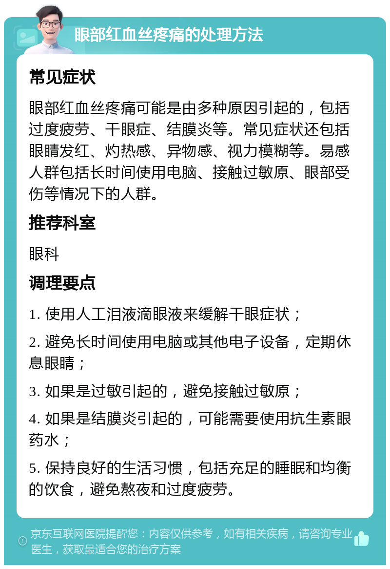 眼部红血丝疼痛的处理方法 常见症状 眼部红血丝疼痛可能是由多种原因引起的，包括过度疲劳、干眼症、结膜炎等。常见症状还包括眼睛发红、灼热感、异物感、视力模糊等。易感人群包括长时间使用电脑、接触过敏原、眼部受伤等情况下的人群。 推荐科室 眼科 调理要点 1. 使用人工泪液滴眼液来缓解干眼症状； 2. 避免长时间使用电脑或其他电子设备，定期休息眼睛； 3. 如果是过敏引起的，避免接触过敏原； 4. 如果是结膜炎引起的，可能需要使用抗生素眼药水； 5. 保持良好的生活习惯，包括充足的睡眠和均衡的饮食，避免熬夜和过度疲劳。