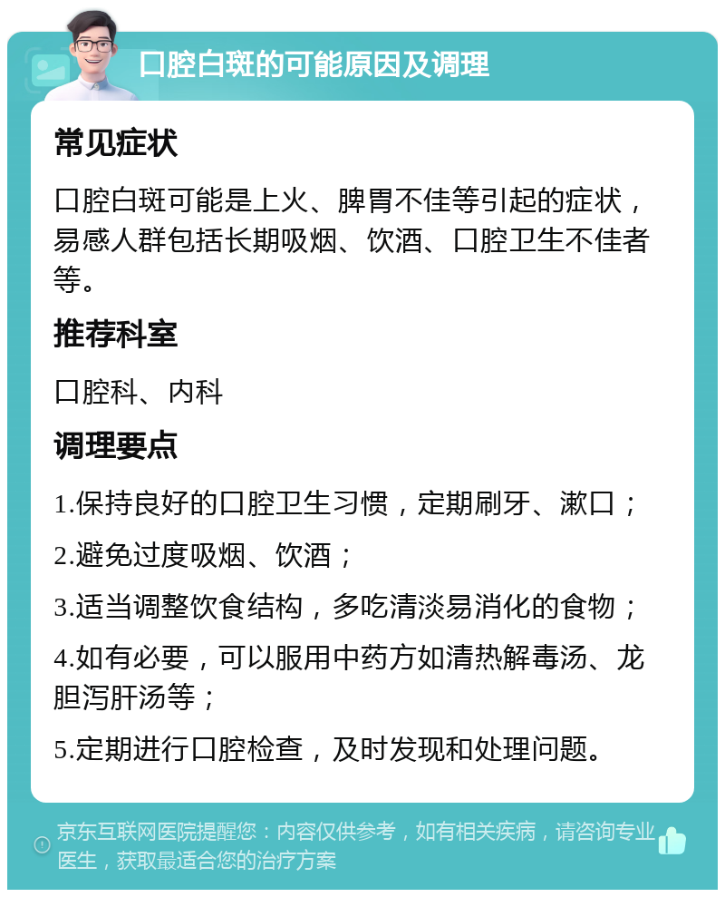 口腔白斑的可能原因及调理 常见症状 口腔白斑可能是上火、脾胃不佳等引起的症状，易感人群包括长期吸烟、饮酒、口腔卫生不佳者等。 推荐科室 口腔科、内科 调理要点 1.保持良好的口腔卫生习惯，定期刷牙、漱口； 2.避免过度吸烟、饮酒； 3.适当调整饮食结构，多吃清淡易消化的食物； 4.如有必要，可以服用中药方如清热解毒汤、龙胆泻肝汤等； 5.定期进行口腔检查，及时发现和处理问题。