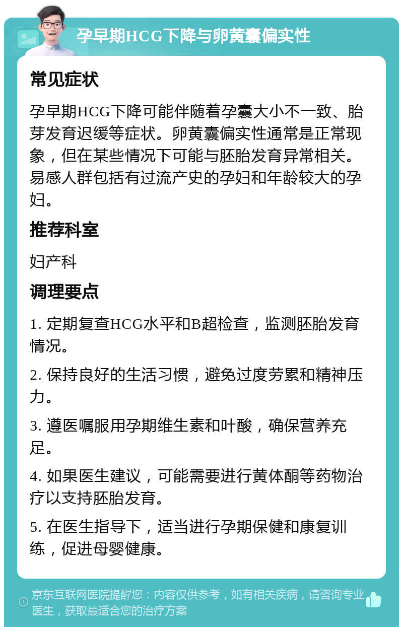 孕早期HCG下降与卵黄囊偏实性 常见症状 孕早期HCG下降可能伴随着孕囊大小不一致、胎芽发育迟缓等症状。卵黄囊偏实性通常是正常现象，但在某些情况下可能与胚胎发育异常相关。易感人群包括有过流产史的孕妇和年龄较大的孕妇。 推荐科室 妇产科 调理要点 1. 定期复查HCG水平和B超检查，监测胚胎发育情况。 2. 保持良好的生活习惯，避免过度劳累和精神压力。 3. 遵医嘱服用孕期维生素和叶酸，确保营养充足。 4. 如果医生建议，可能需要进行黄体酮等药物治疗以支持胚胎发育。 5. 在医生指导下，适当进行孕期保健和康复训练，促进母婴健康。