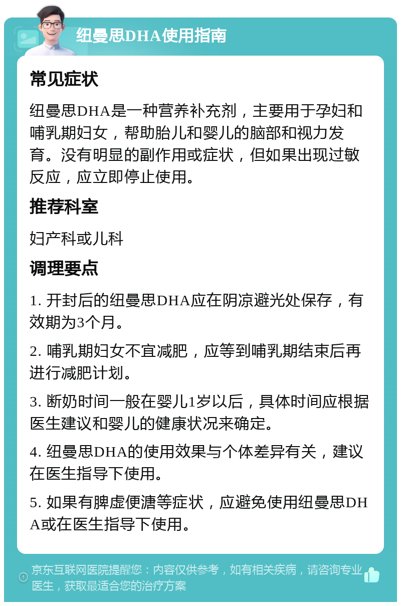 纽曼思DHA使用指南 常见症状 纽曼思DHA是一种营养补充剂，主要用于孕妇和哺乳期妇女，帮助胎儿和婴儿的脑部和视力发育。没有明显的副作用或症状，但如果出现过敏反应，应立即停止使用。 推荐科室 妇产科或儿科 调理要点 1. 开封后的纽曼思DHA应在阴凉避光处保存，有效期为3个月。 2. 哺乳期妇女不宜减肥，应等到哺乳期结束后再进行减肥计划。 3. 断奶时间一般在婴儿1岁以后，具体时间应根据医生建议和婴儿的健康状况来确定。 4. 纽曼思DHA的使用效果与个体差异有关，建议在医生指导下使用。 5. 如果有脾虚便溏等症状，应避免使用纽曼思DHA或在医生指导下使用。