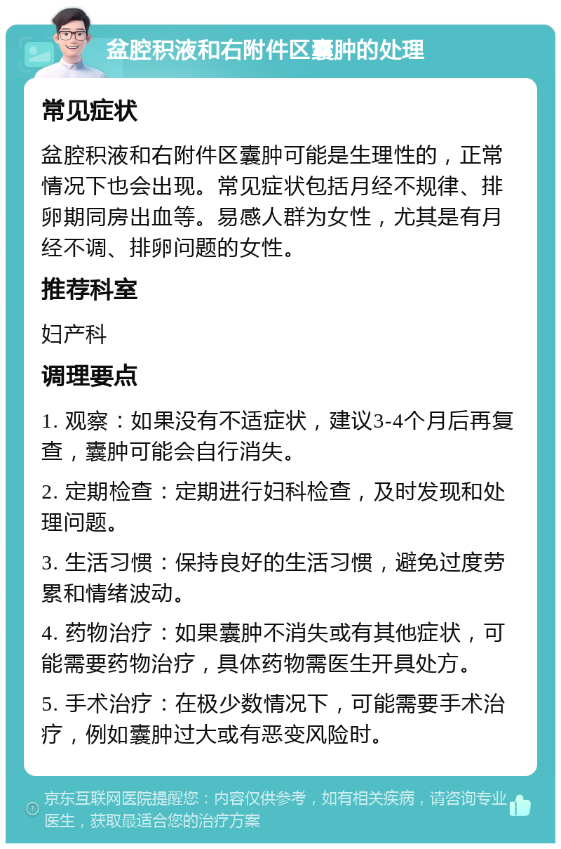 盆腔积液和右附件区囊肿的处理 常见症状 盆腔积液和右附件区囊肿可能是生理性的，正常情况下也会出现。常见症状包括月经不规律、排卵期同房出血等。易感人群为女性，尤其是有月经不调、排卵问题的女性。 推荐科室 妇产科 调理要点 1. 观察：如果没有不适症状，建议3-4个月后再复查，囊肿可能会自行消失。 2. 定期检查：定期进行妇科检查，及时发现和处理问题。 3. 生活习惯：保持良好的生活习惯，避免过度劳累和情绪波动。 4. 药物治疗：如果囊肿不消失或有其他症状，可能需要药物治疗，具体药物需医生开具处方。 5. 手术治疗：在极少数情况下，可能需要手术治疗，例如囊肿过大或有恶变风险时。