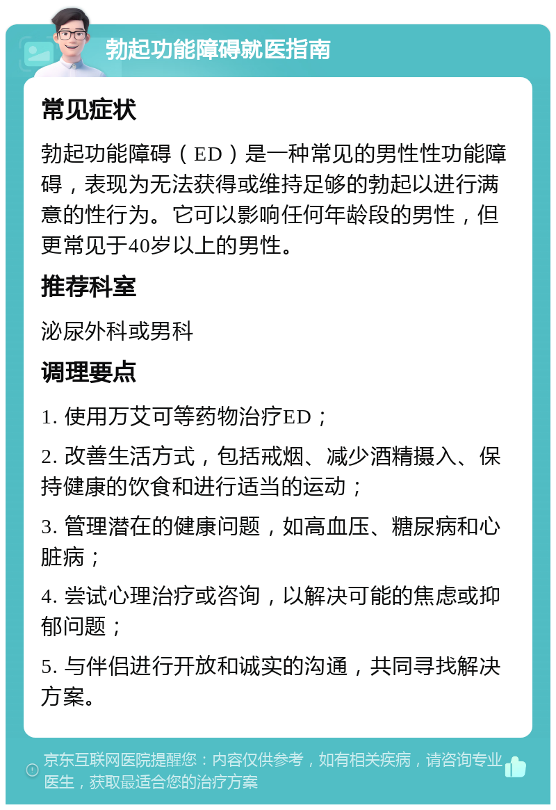 勃起功能障碍就医指南 常见症状 勃起功能障碍（ED）是一种常见的男性性功能障碍，表现为无法获得或维持足够的勃起以进行满意的性行为。它可以影响任何年龄段的男性，但更常见于40岁以上的男性。 推荐科室 泌尿外科或男科 调理要点 1. 使用万艾可等药物治疗ED； 2. 改善生活方式，包括戒烟、减少酒精摄入、保持健康的饮食和进行适当的运动； 3. 管理潜在的健康问题，如高血压、糖尿病和心脏病； 4. 尝试心理治疗或咨询，以解决可能的焦虑或抑郁问题； 5. 与伴侣进行开放和诚实的沟通，共同寻找解决方案。