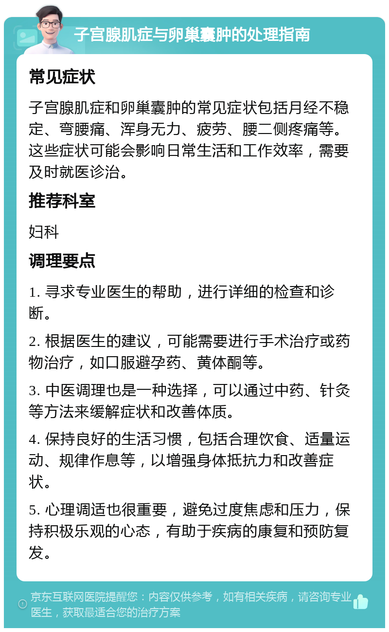 子宫腺肌症与卵巢囊肿的处理指南 常见症状 子宫腺肌症和卵巢囊肿的常见症状包括月经不稳定、弯腰痛、浑身无力、疲劳、腰二侧疼痛等。这些症状可能会影响日常生活和工作效率，需要及时就医诊治。 推荐科室 妇科 调理要点 1. 寻求专业医生的帮助，进行详细的检查和诊断。 2. 根据医生的建议，可能需要进行手术治疗或药物治疗，如口服避孕药、黄体酮等。 3. 中医调理也是一种选择，可以通过中药、针灸等方法来缓解症状和改善体质。 4. 保持良好的生活习惯，包括合理饮食、适量运动、规律作息等，以增强身体抵抗力和改善症状。 5. 心理调适也很重要，避免过度焦虑和压力，保持积极乐观的心态，有助于疾病的康复和预防复发。