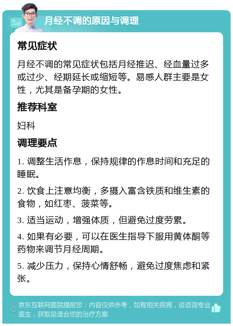 月经不调的原因与调理 常见症状 月经不调的常见症状包括月经推迟、经血量过多或过少、经期延长或缩短等。易感人群主要是女性，尤其是备孕期的女性。 推荐科室 妇科 调理要点 1. 调整生活作息，保持规律的作息时间和充足的睡眠。 2. 饮食上注意均衡，多摄入富含铁质和维生素的食物，如红枣、菠菜等。 3. 适当运动，增强体质，但避免过度劳累。 4. 如果有必要，可以在医生指导下服用黄体酮等药物来调节月经周期。 5. 减少压力，保持心情舒畅，避免过度焦虑和紧张。