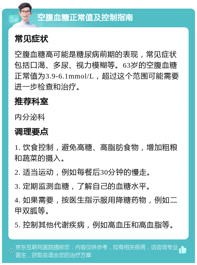 空腹血糖正常值及控制指南 常见症状 空腹血糖高可能是糖尿病前期的表现，常见症状包括口渴、多尿、视力模糊等。63岁的空腹血糖正常值为3.9-6.1mmol/L，超过这个范围可能需要进一步检查和治疗。 推荐科室 内分泌科 调理要点 1. 饮食控制，避免高糖、高脂肪食物，增加粗粮和蔬菜的摄入。 2. 适当运动，例如每餐后30分钟的慢走。 3. 定期监测血糖，了解自己的血糖水平。 4. 如果需要，按医生指示服用降糖药物，例如二甲双胍等。 5. 控制其他代谢疾病，例如高血压和高血脂等。