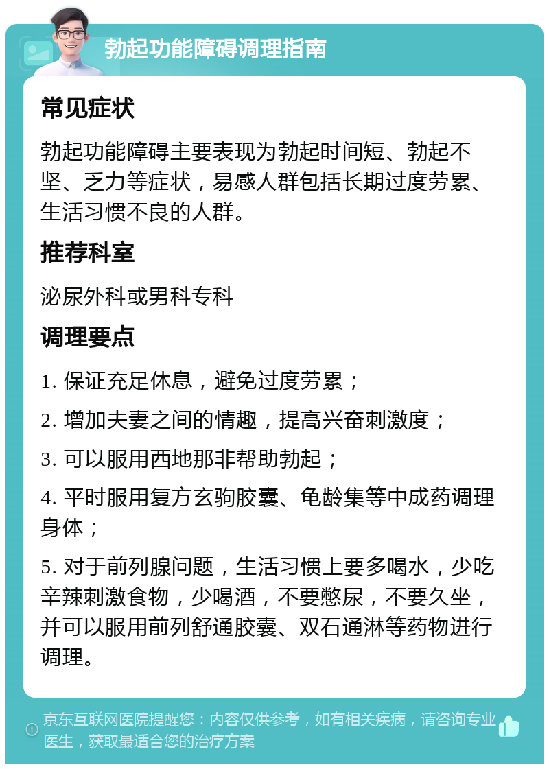 勃起功能障碍调理指南 常见症状 勃起功能障碍主要表现为勃起时间短、勃起不坚、乏力等症状，易感人群包括长期过度劳累、生活习惯不良的人群。 推荐科室 泌尿外科或男科专科 调理要点 1. 保证充足休息，避免过度劳累； 2. 增加夫妻之间的情趣，提高兴奋刺激度； 3. 可以服用西地那非帮助勃起； 4. 平时服用复方玄驹胶囊、龟龄集等中成药调理身体； 5. 对于前列腺问题，生活习惯上要多喝水，少吃辛辣刺激食物，少喝酒，不要憋尿，不要久坐，并可以服用前列舒通胶囊、双石通淋等药物进行调理。