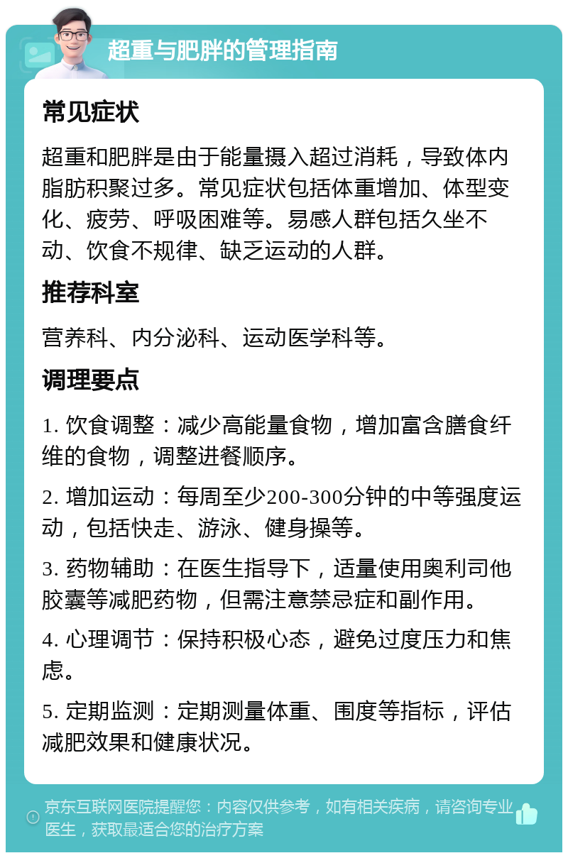 超重与肥胖的管理指南 常见症状 超重和肥胖是由于能量摄入超过消耗，导致体内脂肪积聚过多。常见症状包括体重增加、体型变化、疲劳、呼吸困难等。易感人群包括久坐不动、饮食不规律、缺乏运动的人群。 推荐科室 营养科、内分泌科、运动医学科等。 调理要点 1. 饮食调整：减少高能量食物，增加富含膳食纤维的食物，调整进餐顺序。 2. 增加运动：每周至少200-300分钟的中等强度运动，包括快走、游泳、健身操等。 3. 药物辅助：在医生指导下，适量使用奥利司他胶囊等减肥药物，但需注意禁忌症和副作用。 4. 心理调节：保持积极心态，避免过度压力和焦虑。 5. 定期监测：定期测量体重、围度等指标，评估减肥效果和健康状况。